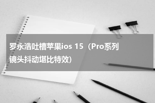 罗永浩吐槽苹果ios 15（Pro系列镜头抖动堪比特效）
