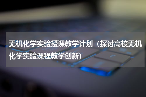 无机化学实验授课教学计划（探讨高校无机化学实验课程教学创新）