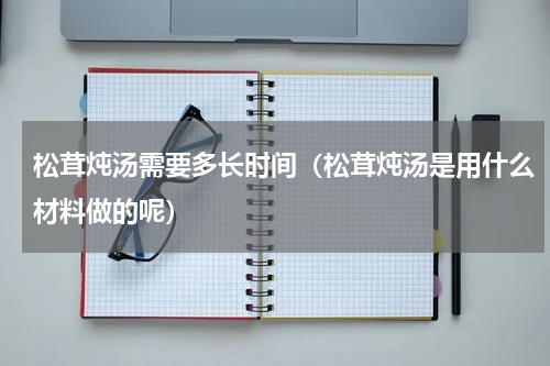 松茸炖汤需要多长时间（松茸炖汤是用什么材料做的呢）