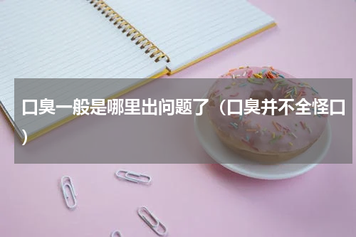 口臭一般是哪里出问题了（口臭并不全怪口）