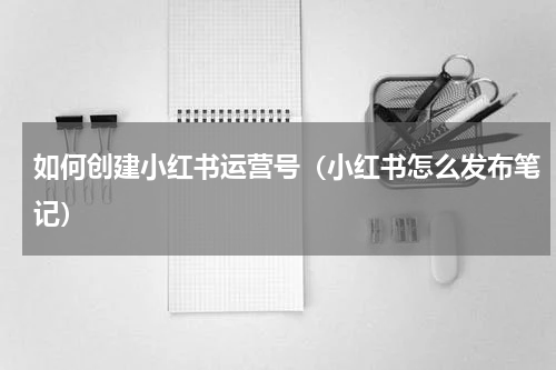 如何创建小红书运营号（小红书怎么发布笔记）