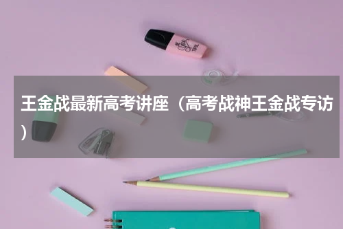 王金战最新高考讲座（高考战神王金战专访）