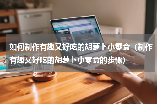 如何制作有趣又好吃的胡萝卜小零食（制作有趣又好吃的胡萝卜小零食的步骤）