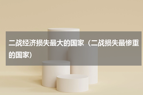 二战经济损失最大的国家（二战损失最惨重的国家）