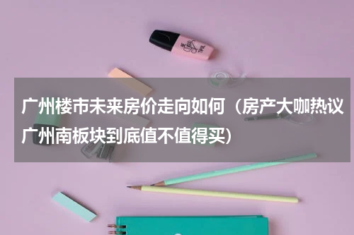 广州楼市未来房价走向如何（房产大咖热议广州南板块到底值不值得买）