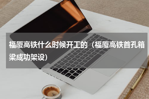 福厦高铁什么时候开工的（福厦高铁首孔箱梁成功架设）