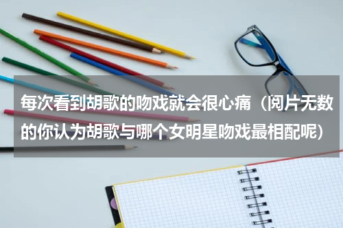 每次看到胡歌的吻戏就会很心痛（阅片无数的你认为胡歌与哪个女明星吻戏最相配呢）
