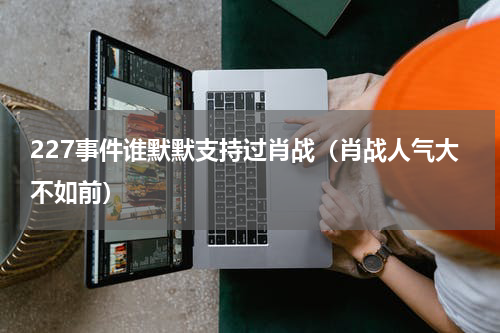 227事件谁默默支持过肖战（肖战人气大不如前）