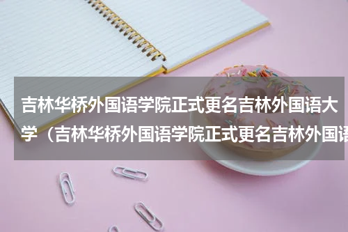 吉林华桥外国语学院正式更名吉林外国语大学（吉林华桥外国语学院正式更名吉林外国语大学）
