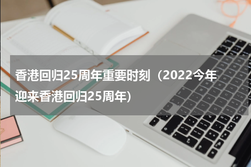 香港回归25周年重要时刻（2022今年迎来香港回归25周年）