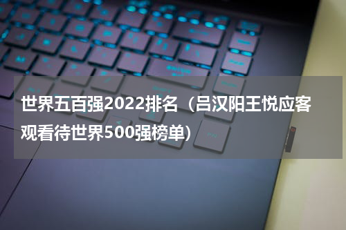 世界五百强2022排名（吕汉阳王悦应客观看待世界500强榜单）