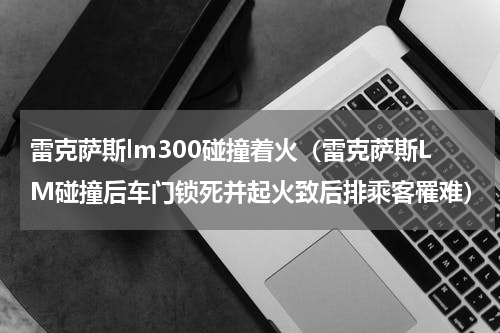 雷克萨斯lm300碰撞着火（雷克萨斯LM碰撞后车门锁死并起火致后排乘客罹难）