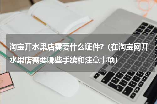 淘宝开水果店需要什么证件?（在淘宝网开水果店需要哪些手续和注意事项）