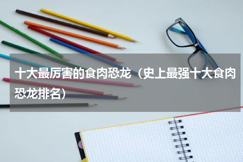 十大最厉害的食肉恐龙（史上最强十大食肉恐龙排名）