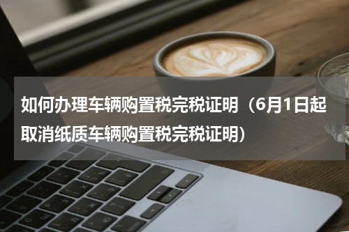 如何办理车辆购置税完税证明（6月1日起取消纸质车辆购置税完税证明）