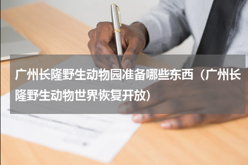 广州长隆野生动物园准备哪些东西（广州长隆野生动物世界恢复开放）
