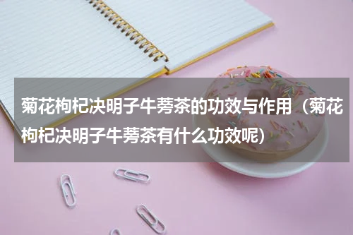 菊花枸杞决明子牛蒡茶的功效与作用（菊花枸杞决明子牛蒡茶有什么功效呢）