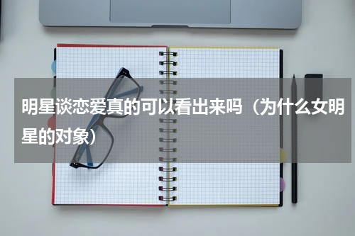 明星谈恋爱真的可以看出来吗（为什么女明星的对象）