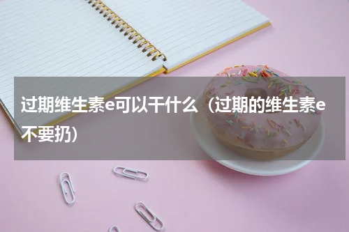 过期维生素e可以干什么（过期的维生素e不要扔）