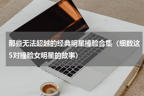 那些无法超越的经典明星撞脸合集（细数这5对撞脸女明星的故事）