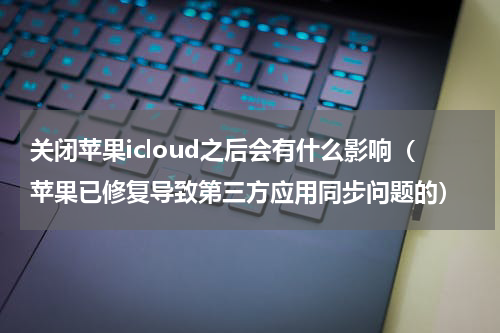 关闭苹果icloud之后会有什么影响（苹果已修复导致第三方应用同步问题的）