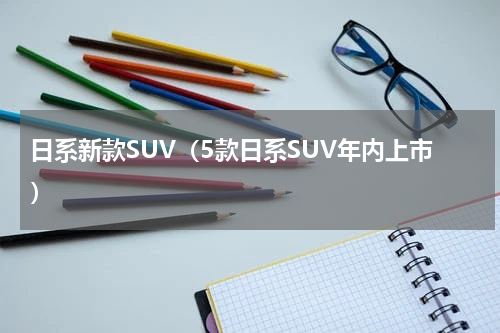 日系新款SUV（5款日系SUV年内上市）