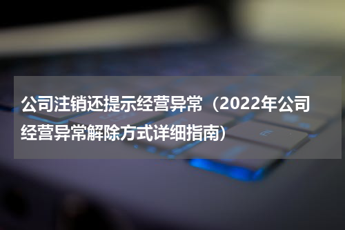 公司注销还提示经营异常（2022年公司经营异常解除方式详细指南）