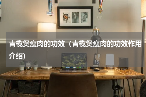青榄煲瘦肉的功效（青榄煲瘦肉的功效作用介绍）