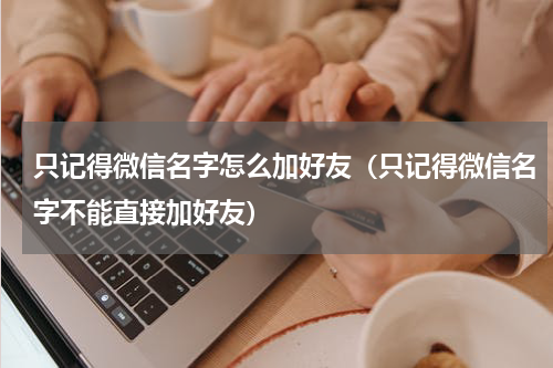 只记得微信名字怎么加好友（只记得微信名字不能直接加好友）