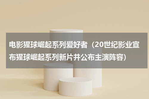 电影猩球崛起系列爱好者（20世纪影业宣布猩球崛起系列新片并公布主演阵容）