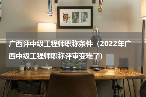 广西评中级工程师职称条件（2022年广西中级工程师职称评审变难了）