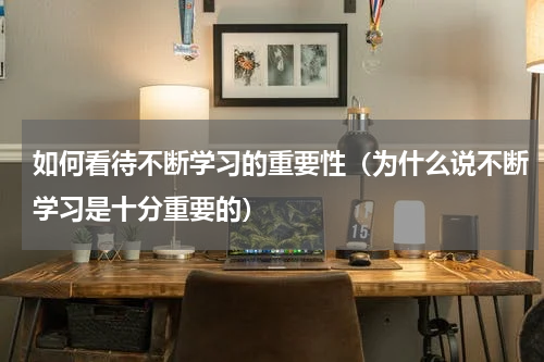 如何看待不断学习的重要性（为什么说不断学习是十分重要的）