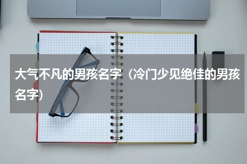 大气不凡的男孩名字（冷门少见绝佳的男孩名字）