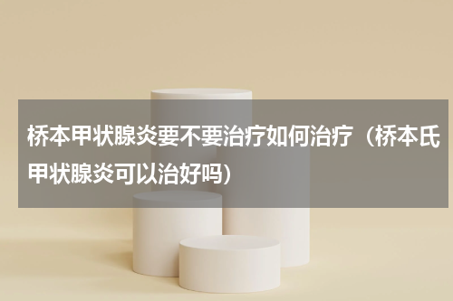 桥本甲状腺炎要不要治疗如何治疗（桥本氏甲状腺炎可以治好吗）