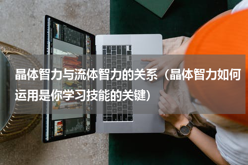 晶体智力与流体智力的关系（晶体智力如何运用是你学习技能的关键）