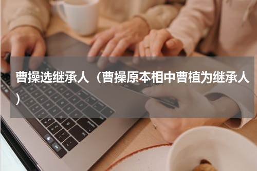 曹操选继承人（曹操原本相中曹植为继承人）