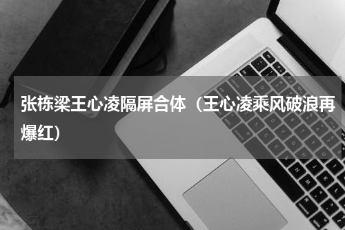 张栋梁王心凌隔屏合体（王心凌乘风破浪再爆红）