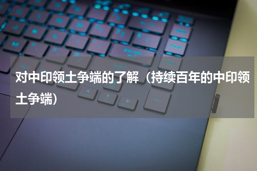 对中印领土争端的了解（持续百年的中印领土争端）