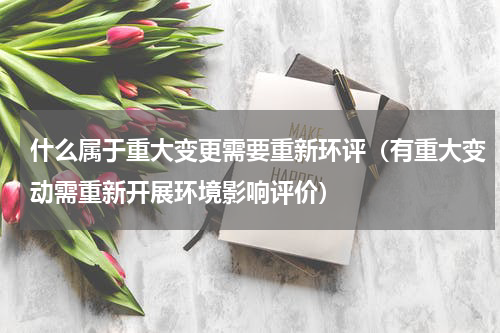 什么属于重大变更需要重新环评（有重大变动需重新开展环境影响评价）