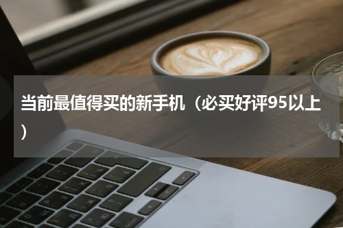 当前最值得买的新手机（必买好评95以上）
