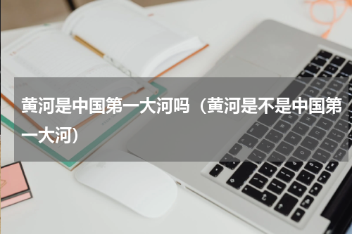 黄河是中国第一大河吗（黄河是不是中国第一大河）