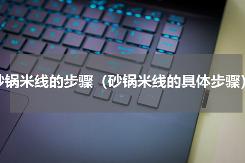 砂锅米线的步骤（砂锅米线的具体步骤）