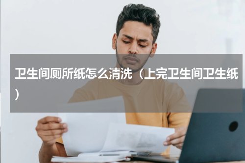 卫生间厕所纸怎么清洗（上完卫生间卫生纸）