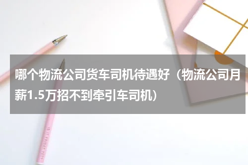 哪个物流公司货车司机待遇好（物流公司月薪1.5万招不到牵引车司机）