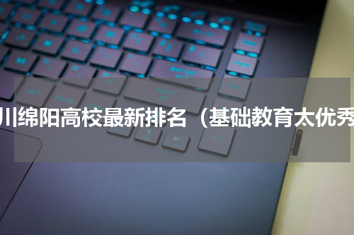 四川绵阳高校最新排名（基础教育太优秀）
