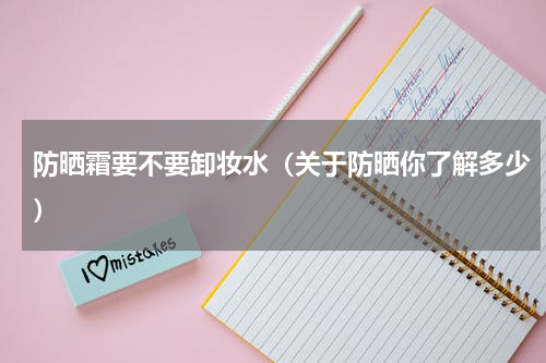 防晒霜要不要卸妆水（关于防晒你了解多少）