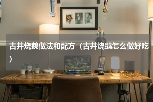 古井烧鹅做法和配方（古井烧鹅怎么做好吃）