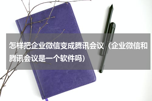 怎样把企业微信变成腾讯会议（企业微信和腾讯会议是一个软件吗）
