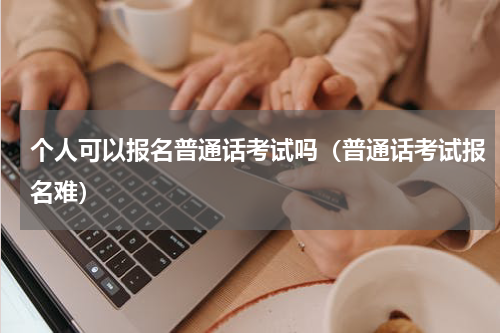个人可以报名普通话考试吗（普通话考试报名难）