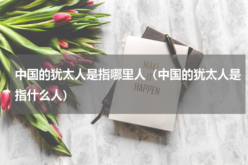 中国的犹太人是指哪里人（中国的犹太人是指什么人）